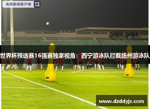 世界杯预选赛16强赛独家视角：西宁游泳队拦截扬州游泳队